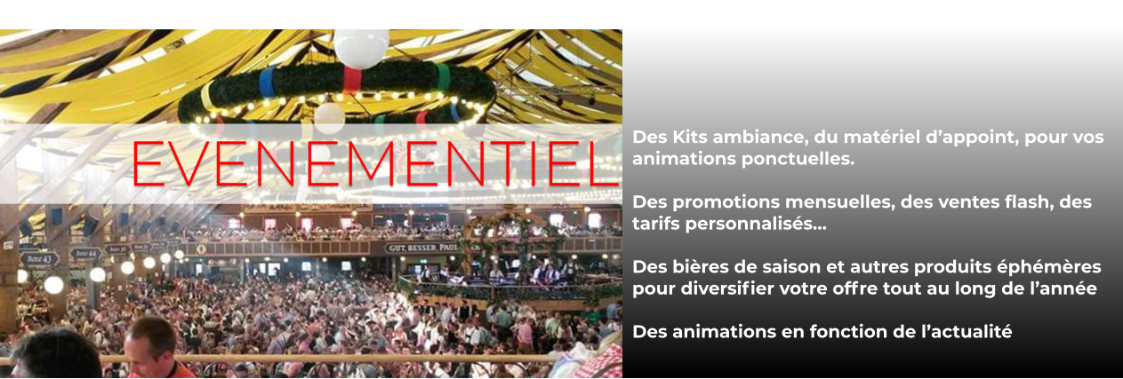 Des Kits ambiance, du matériel d’appoint, pour vos animations ponctuelles.  Des promotions mensuelles, des ventes flash, des tarifs personnalisés…  Des bières de saison et autres produits éphémères pour diversifier votre offre tout au long de l’année  Des animations en fonction de l’actualité